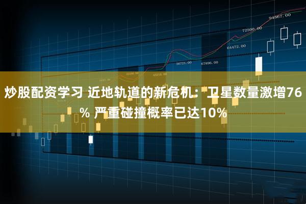 炒股配资学习 近地轨道的新危机：卫星数量激增76% 严重碰撞概率已达10%