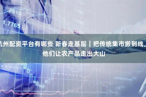 杭州配资平台有哪些 新春走基层｜把传统集市搬到线上 他们让农产品走出大山