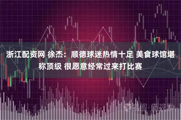 浙江配资网 徐杰：顺德球迷热情十足 美食球馆堪称顶级 很愿意经常过来打比赛