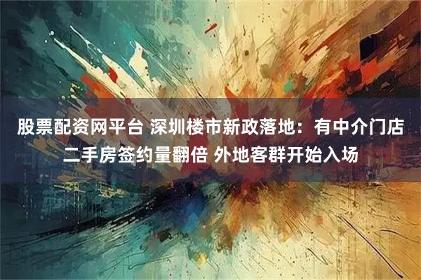 股票配资网平台 深圳楼市新政落地：有中介门店二手房签约量翻倍 外地客群开始入场