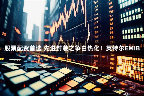 股票配资首选 先进封装之争白热化！英特尔EMIB
