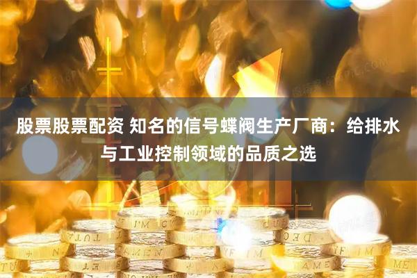 股票股票配资 知名的信号蝶阀生产厂商：给排水与工业控制领域的品质之选