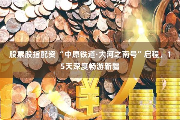 股票股指配资 “中原铁道·大河之南号”启程，15天深度畅游新疆