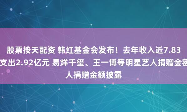 股票按天配资 韩红基金会发布！去年收入近7.83亿元 支出2.92亿元 易烊千玺、王一博等明星艺人捐赠金额披露