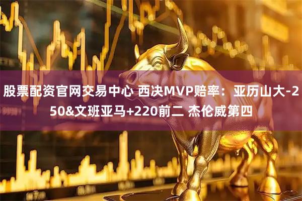 股票配资官网交易中心 西决MVP赔率：亚历山大-250&文班亚马+220前二 杰伦威第四