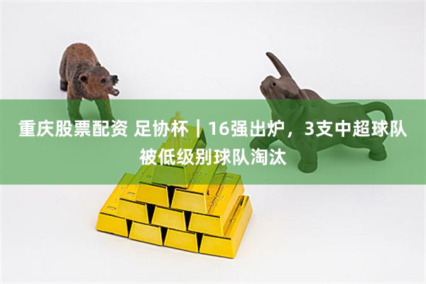 重庆股票配资 足协杯｜16强出炉，3支中超球队被低级别球队淘汰