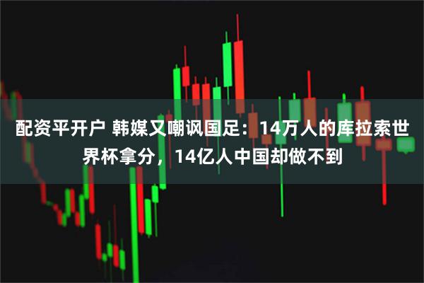 配资平开户 韩媒又嘲讽国足：14万人的库拉索世界杯拿分，14亿人中国却做不到