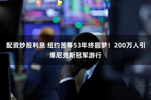 配资炒股利息 纽约苦等53年终圆梦！200万人引爆尼克斯冠军游行