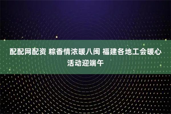 配配网配资 粽香情浓暖八闽 福建各地工会暖心活动迎端午