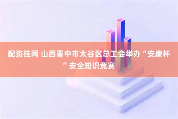 配资挂网 山西晋中市太谷区总工会举办“安康杯”安全知识竞赛