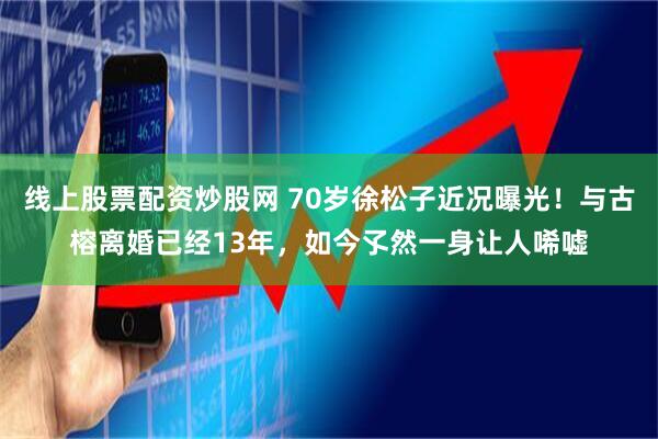 线上股票配资炒股网 70岁徐松子近况曝光！与古榕离婚已经13年，如今孓然一身让人唏嘘