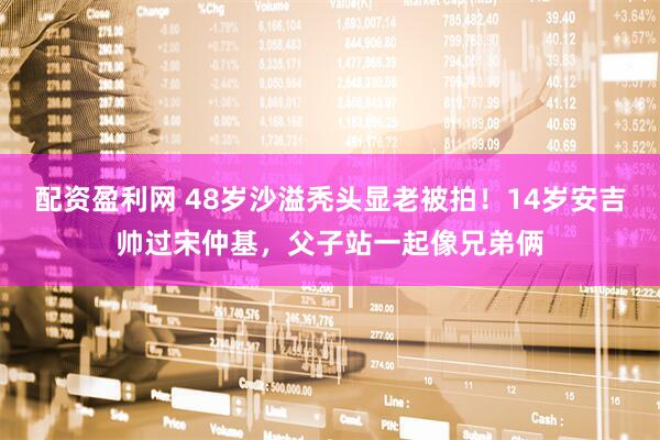 配资盈利网 48岁沙溢秃头显老被拍！14岁安吉帅过宋仲基，父子站一起像兄弟俩