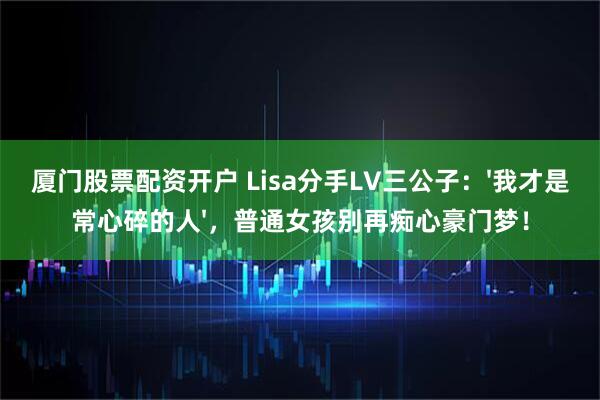 厦门股票配资开户 Lisa分手LV三公子：'我才是常心碎的人'，普通女孩别再痴心豪门梦！