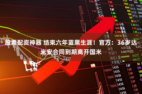 股票配资神器 结束六年蓝黑生涯！官方：36岁达米安合同到期离开国米