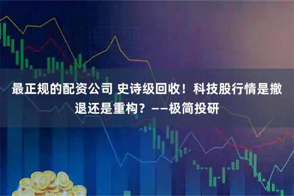 最正规的配资公司 史诗级回收！科技股行情是撤退还是重构？——极简投研
