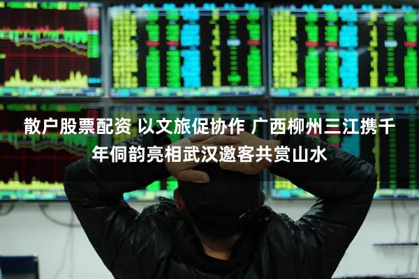 散户股票配资 以文旅促协作 广西柳州三江携千年侗韵亮相武汉邀客共赏山水