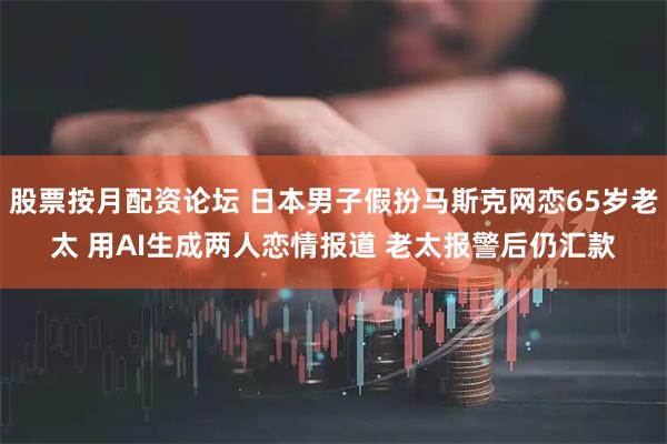 股票按月配资论坛 日本男子假扮马斯克网恋65岁老太 用AI生成两人恋情报道 老太报警后仍汇款