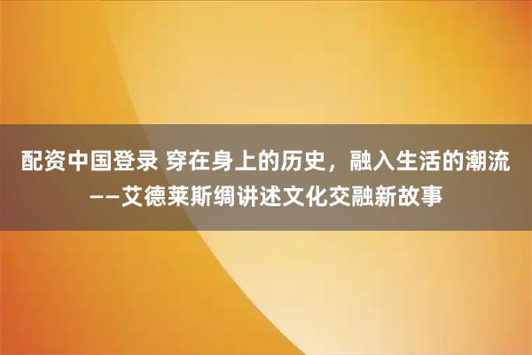配资中国登录 穿在身上的历史，融入生活的潮流——艾德莱斯绸讲述文化交融新故事