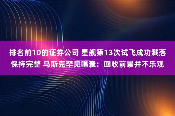 排名前10的证券公司 星舰第13次试飞成功溅落保持完整 马斯克罕见唱衰：回收前景并不乐观