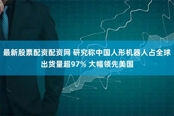 最新股票配资配资网 研究称中国人形机器人占全球出货量超97% 大幅领先美国