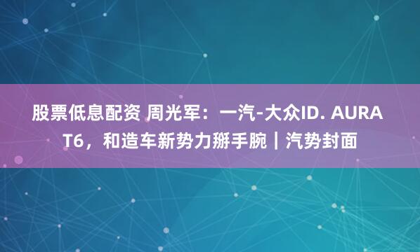 股票低息配资 周光军：一汽-大众ID. AURA T6，和造车新势力掰手腕｜汽势封面