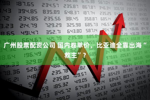 广州股票配资公司 国内卷单价，比亚迪全靠出海“救主”？