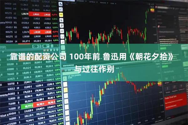 靠谱的配资公司 100年前 鲁迅用《朝花夕拾》 与过往作别